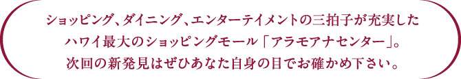 ショッピング、ダイニング、エンターテイメントの三拍子が充実したハワイ最大のショッピングモール「アラモアナセンター」。次回の新発見はぜひあなた自身の目でお確かめ下さい。