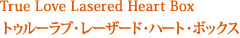 True Love Lasered Heart Box トゥルーラブ・レーザード・ハート・ボックス