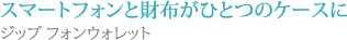 スマートフォンと財布がひとつのケースに
ジップ フォンウォレット